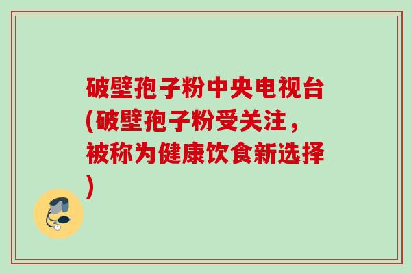 破壁孢子粉中央电视台(破壁孢子粉受关注,被称为健康饮食新选择)