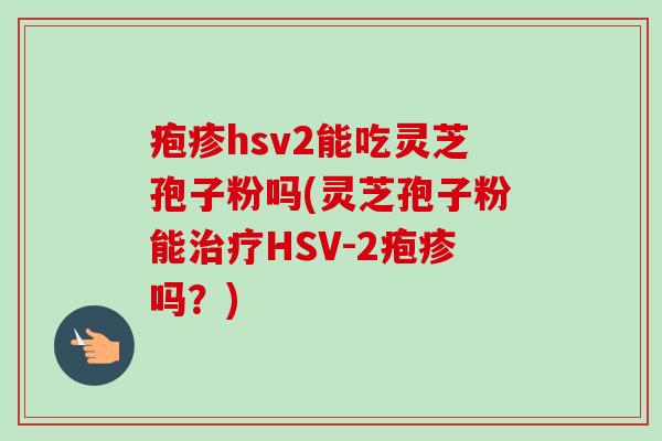 疱疹hsv2能吃灵芝孢子粉吗(灵芝孢子粉能治疗HSV-2疱疹吗?)