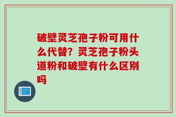 破壁灵芝孢子粉可用什么代替?灵芝孢子粉头道粉和破壁有什么区别吗