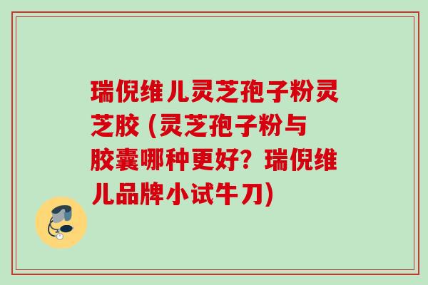 瑞倪维儿灵芝孢子粉灵芝胶 (灵芝孢子粉与胶囊哪种更好？瑞倪维儿品牌小试牛刀)