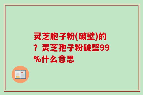 灵芝胞子粉(破壁)的?灵芝孢子粉破壁99%什么意思