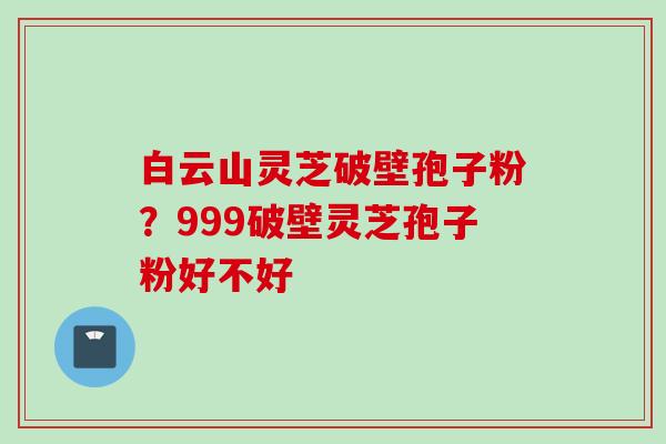 白云山灵芝破壁孢子粉？999破壁灵芝孢子粉好不好