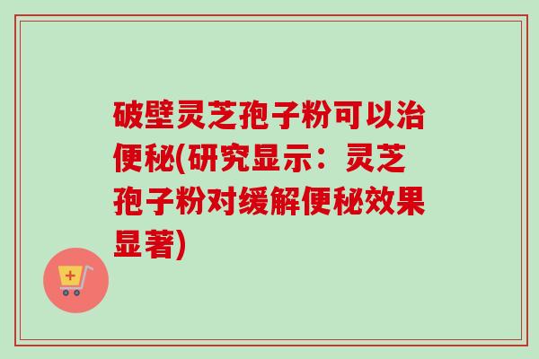 破壁灵芝孢子粉可以治便秘(研究显示：灵芝孢子粉对缓解便秘效果显著)