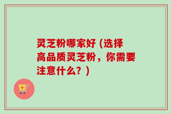 灵芝粉哪家好 (选择高品质灵芝粉,你需要注意什么?)