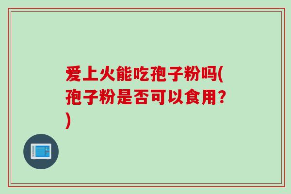 爱上火能吃孢子粉吗(孢子粉是否可以食用?) 爱上火能吃孢子粉吗(孢子粉是否可以食用?)