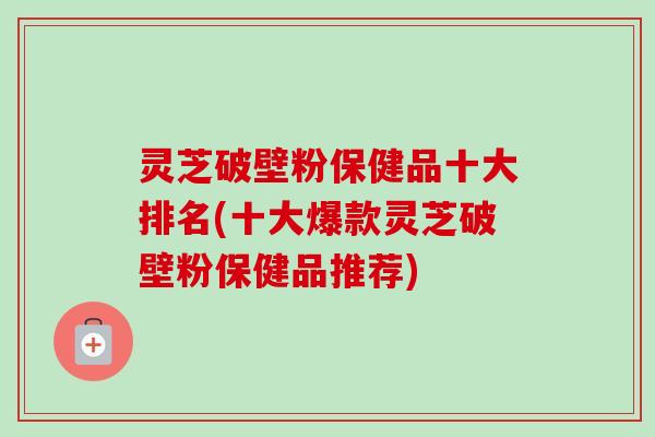 灵芝破壁粉保健品十大排名(十大爆款灵芝破壁粉保健品推荐)