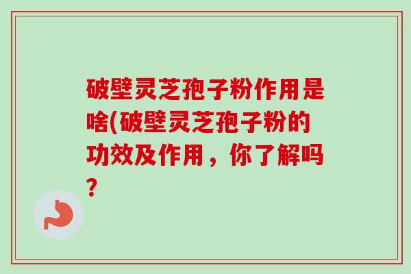 破壁灵芝孢子粉作用是啥(破壁灵芝孢子粉的功效及作用，你了解吗？