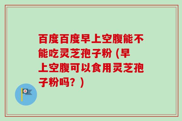 百度百度早上空腹能不能吃灵芝孢子粉 (早上空腹可以食用灵芝孢子粉吗？)