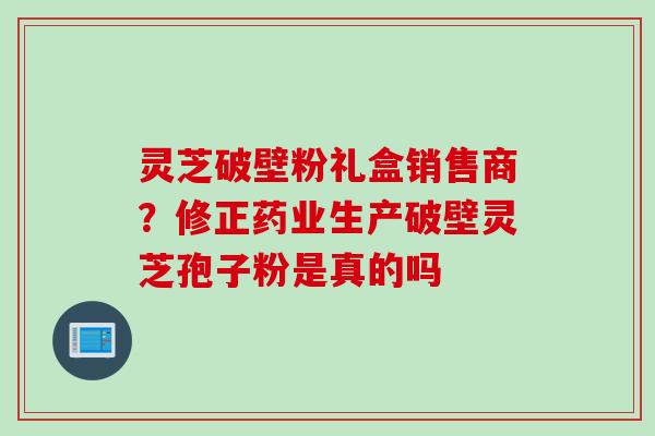 灵芝破壁粉礼盒销售商?修正药业生产破壁灵芝孢子粉是真的吗