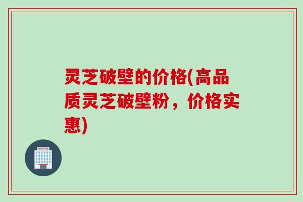 灵芝破壁的价格(高品质灵芝破壁粉，价格实惠)
