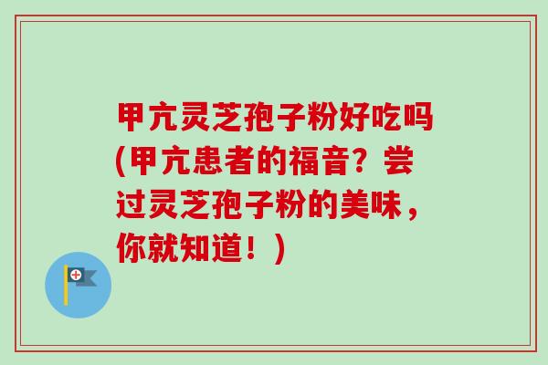 甲亢灵芝孢子粉好吃吗(甲亢患者的福音？尝过灵芝孢子粉的美味，你就知道！)