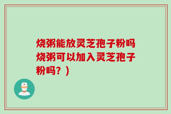 烧粥能放灵芝孢子粉吗烧粥可以加入灵芝孢子粉吗？)