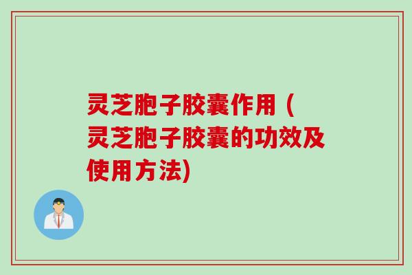 灵芝胞子胶囊作用 (灵芝胞子胶囊的功效及使用方法)