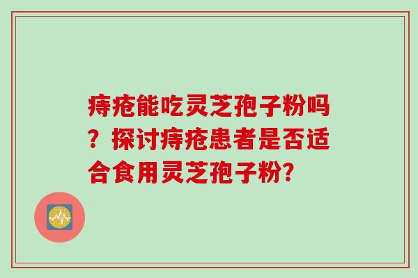 痔疮能吃灵芝孢子粉吗?探讨痔疮患者是否适合食用灵芝孢子粉? 痔疮能吃灵芝孢子粉吗?探讨痔疮患者是否适合食用灵芝孢子粉?