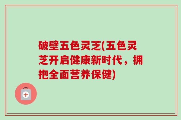 破壁五色灵芝(五色灵芝开启健康新时代，拥抱全面营养保健)