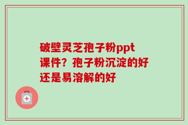 破壁灵芝孢子粉ppt课件？孢子粉沉淀的好还是易溶解的好