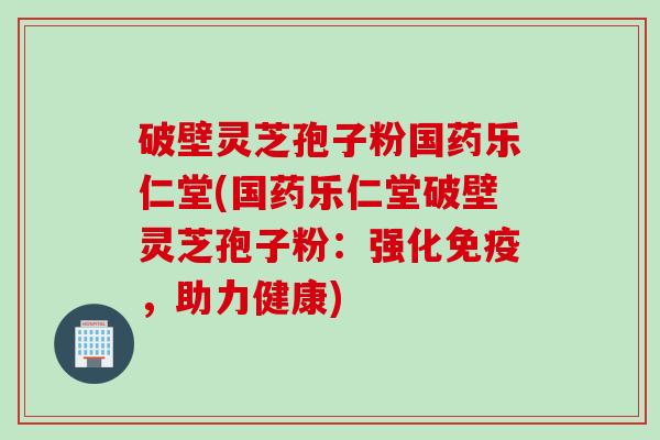 破壁灵芝孢子粉国药乐仁堂(国药乐仁堂破壁灵芝孢子粉：强化免疫，助力健康)