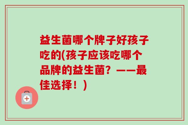 益生菌哪个牌子好孩子吃的(孩子应该吃哪个品牌的益生菌？——最佳选择！)