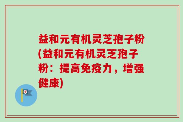 益和元有机灵芝孢子粉(益和元有机灵芝孢子粉:提高免疫力,增强健康)