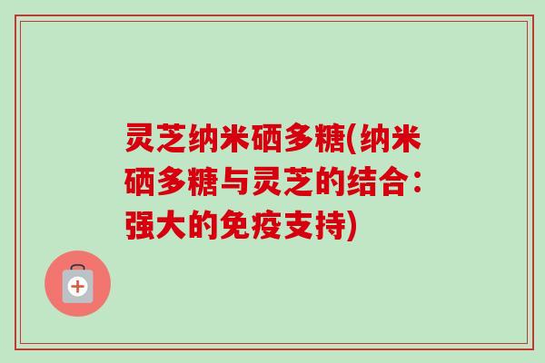 灵芝纳米硒多糖(纳米硒多糖与灵芝的结合:强大的免疫支持)