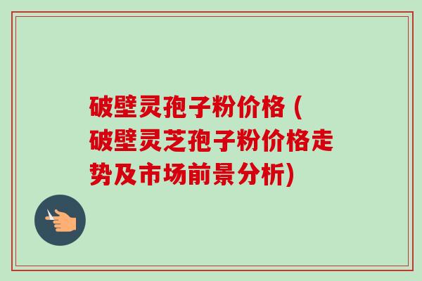 破壁灵孢子粉价格 (破壁灵芝孢子粉价格走势及市场前景分析) 破壁灵孢子粉价格 (破壁灵芝孢子粉价格走势及市场前景分析)