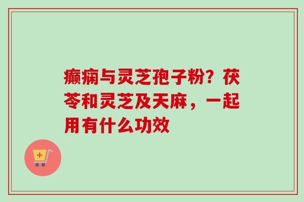 癫痫与灵芝孢子粉?茯苓和灵芝及天麻,一起用有什么功效 癫痫与灵芝孢子粉?茯苓和灵芝及天麻,一起用有什么功效