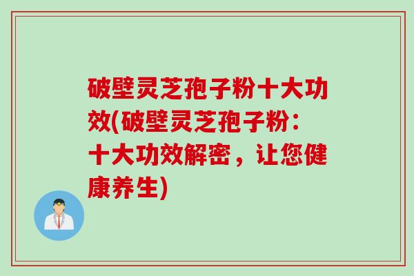 破壁灵芝孢子粉十大功效(破壁灵芝孢子粉:十大功效解密,让您健康养生)
