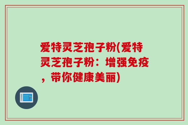 爱特灵芝孢子粉(爱特灵芝孢子粉:增强免疫,带你健康美丽)