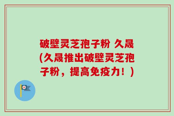 破壁灵芝孢子粉 久晟(久晟推出破壁灵芝孢子粉,提高免疫力!) 破壁灵芝孢子粉 久晟(久晟推出破壁灵芝孢子粉,提高免疫力!)
