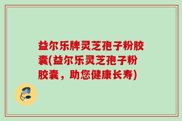 益尔乐牌灵芝孢子粉胶囊(益尔乐灵芝孢子粉胶囊,助您健康长寿)