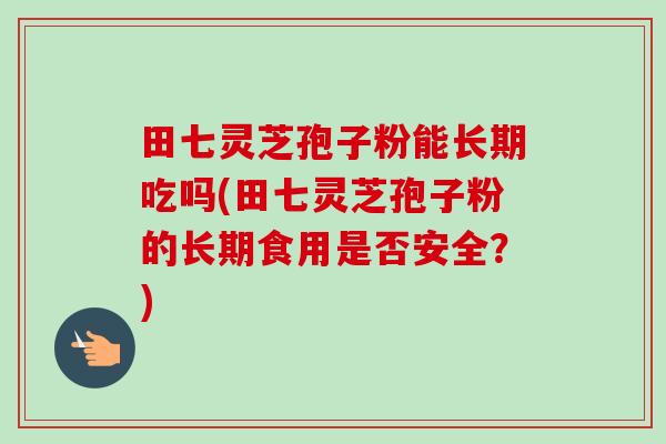 田七灵芝孢子粉能长期吃吗(田七灵芝孢子粉的长期食用是否安全?) 田七灵芝孢子粉能长期吃吗(田七灵芝孢子粉的长期食用是否安全?)