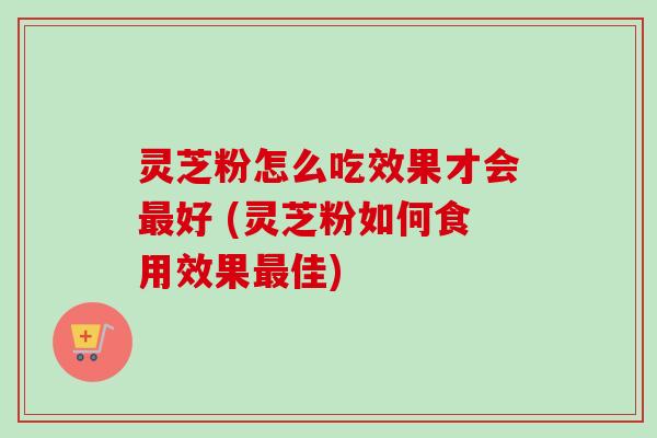 灵芝粉怎么吃效果才会最好 (灵芝粉如何食用效果最佳)
