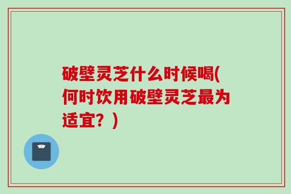 破壁灵芝什么时候喝(何时饮用破壁灵芝最为适宜？)