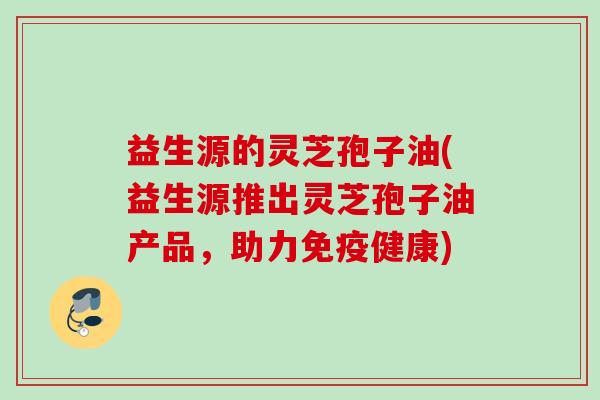 益生源的灵芝孢子油(益生源推出灵芝孢子油产品，助力免疫健康)
