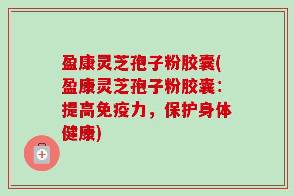 盈康灵芝孢子粉胶囊(盈康灵芝孢子粉胶囊:提高免疫力,保护身体健康)