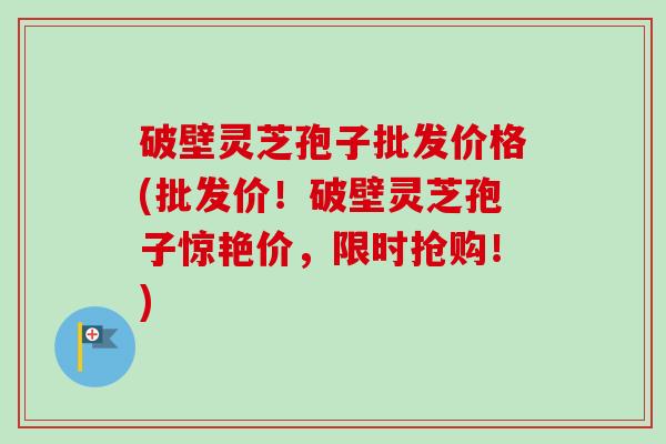 破壁灵芝孢子批发价格(批发价！破壁灵芝孢子惊艳价，限时抢购！)