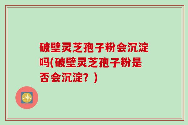 破壁灵芝孢子粉会沉淀吗(破壁灵芝孢子粉是否会沉淀？)