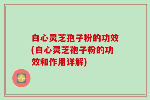 白心灵芝孢子粉的功效(白心灵芝孢子粉的功效和作用详解)