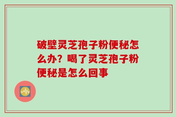破壁灵芝孢子粉便秘怎么办?喝了灵芝孢子粉便秘是怎么回事