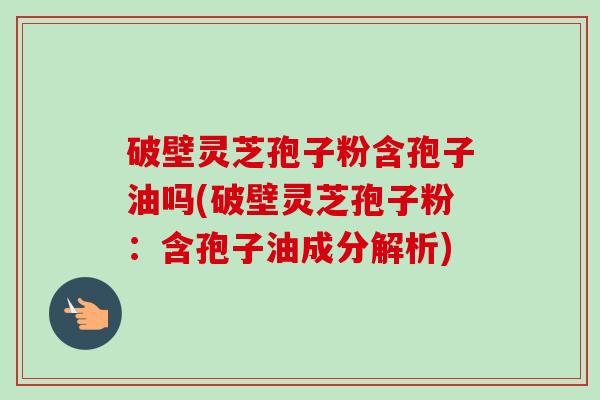破壁灵芝孢子粉含孢子油吗(破壁灵芝孢子粉：含孢子油成分解析)