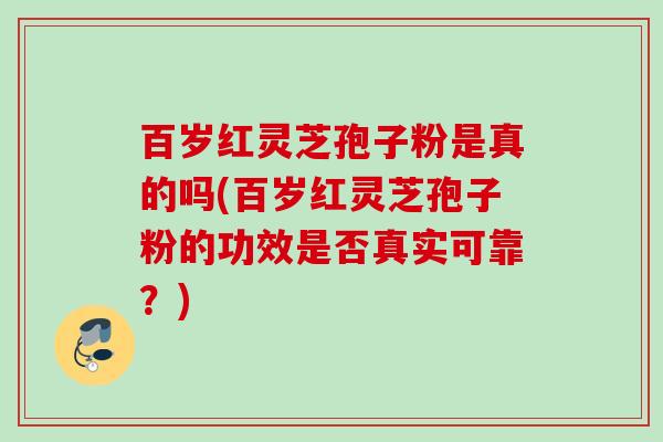 百岁红灵芝孢子粉是真的吗(百岁红灵芝孢子粉的功效是否真实可靠?)