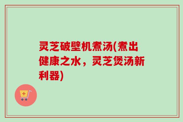 灵芝破壁机煮汤(煮出健康之水，灵芝煲汤新利器)