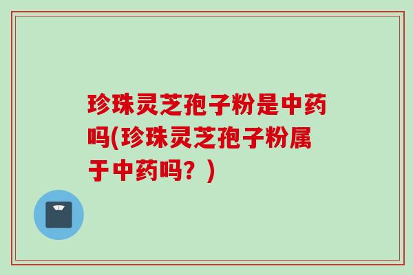 珍珠灵芝孢子粉是中药吗(珍珠灵芝孢子粉属于中药吗？)