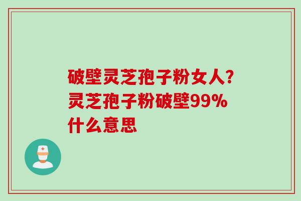 破壁灵芝孢子粉女人?灵芝孢子粉破壁99%什么意思 破壁灵芝孢子粉女人?灵芝孢子粉破壁99%什么意思