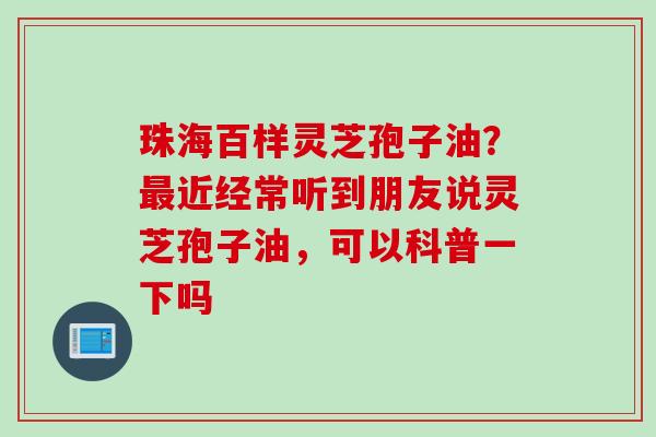 珠海百样灵芝孢子油?最近经常听到朋友说灵芝孢子油,可以科普一下吗
