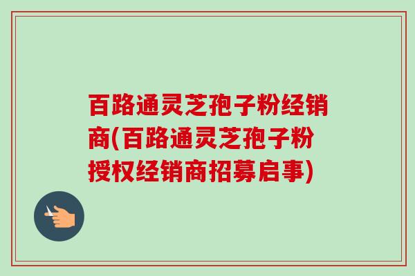 百路通灵芝孢子粉经销商(百路通灵芝孢子粉授权经销商招募启事)