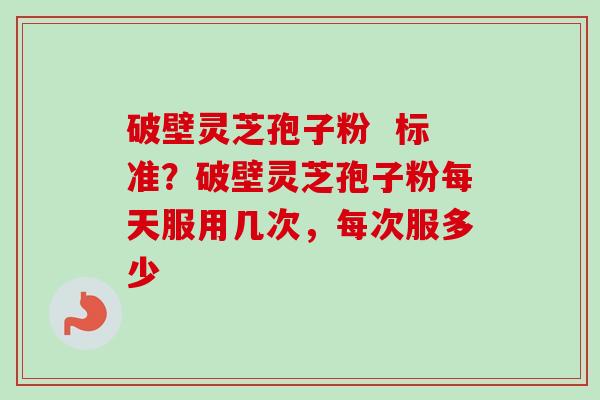 破壁灵芝孢子粉  标准？破壁灵芝孢子粉每天服用几次，每次服多少