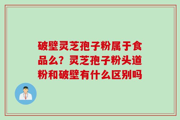 破壁灵芝孢子粉属于食品么?灵芝孢子粉头道粉和破壁有什么区别吗