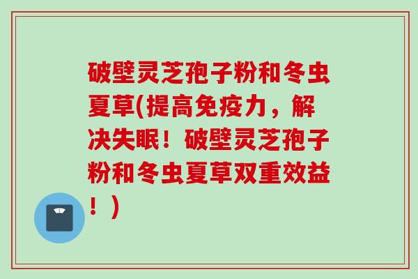 破壁灵芝孢子粉和冬虫夏草(提高免疫力，解决失眠！破壁灵芝孢子粉和冬虫夏草双重效益！)
