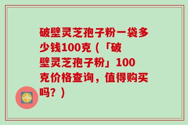 破壁灵芝孢子粉一袋多少钱100克 (「破壁灵芝孢子粉」100克价格查询,值得购买吗?)
